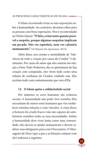 AS PRINCIPAIS CARACTERISTICAS DO ISLAM:                    --------

     O Islam recomenda evitar as más suposições so-
bre a humanidade. Ao contrário, devemos olhar para
as pessoas com boas suposições. Nos é recomendado
no Nobre Quran: “Ó fiéis, evitai tanto quanto possí-
vel a suspeita, porque algumas suspeitas implicam
em pecado. Não vos espreiteis, nem vos calunieis
mutuamente.” (Al-Hujurat (Os Aposentos), 49:12)
     Além disso, nos crentes a mentalidade de “tole-
rância de toda a criação por causa do Criador” é do-
minante. Por causa do amor que eles sentem em rela-
ção a Deus Todo-Poderoso, eles se aproximam de Sua
criação com compaixão, eles vêem tudo como uma
relação de confiança do Criador, exaltado seja. Eles
aceitam tudo com contentamento que vem d’Ele.

     12. O Islam apóia a solidariedade social
     Por natureza os seres humanos são criaturas
sociais. A humanidade não pode viver sozinha. Eles
necessitam de outros seres humanos que vão estabe-
lecer estreitas relações e criar vínculos. A cima disso,
o homem foi criado fraco e não são capazes de satis-
fazerem sozinhos todas as suas necessidades. Então,
a humanidade deve viver junta como uma comuni-
dade, eles devem se ajudar mutuamente e devem re-
alizar suas obrigações para com Deus juntos. O Men-
sageiro de Deus (que a paz e as bênçãos estejam com
ele) ordenou o seguinte:
                                                               53
 