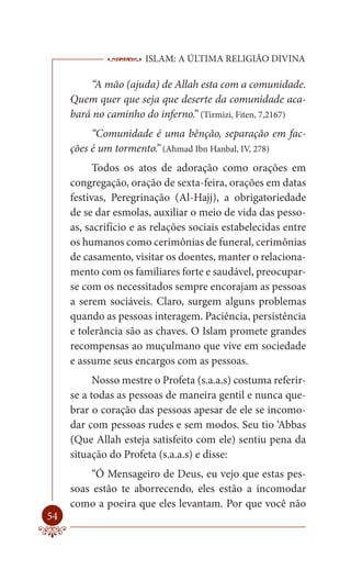 ISLAM: A ÚLTIMA RELIGIÃO DIVINA

         “A mão (ajuda) de Allah esta com a comunidade.
     Quem quer que seja que deserte da comunidade aca-
     bará no caminho do inferno.” (Tirmizi, Fiten, 7,2167)
          “Comunidade é uma bênção, separação em fac-
     ções é um tormento.” (Ahmad Ibn Hanbal, IV, 278)
           Todos os atos de adoração como orações em
     congregação, oração de sexta-feira, orações em datas
     festivas, Peregrinação (Al-Hajj), a obrigatoriedade
     de se dar esmolas, auxiliar o meio de vida das pesso-
     as, sacrifício e as relações sociais estabelecidas entre
     os humanos como cerimônias de funeral, cerimônias
     de casamento, visitar os doentes, manter o relaciona-
     mento com os familiares forte e saudável, preocupar-
     se com os necessitados sempre encorajam as pessoas
     a serem sociáveis. Claro, surgem alguns problemas
     quando as pessoas interagem. Paciência, persistência
     e tolerância são as chaves. O Islam promete grandes
     recompensas ao muçulmano que vive em sociedade
     e assume seus encargos com as pessoas.
           Nosso mestre o Profeta (s.a.a.s) costuma referir-
     se a todas as pessoas de maneira gentil e nunca que-
     brar o coração das pessoas apesar de ele se incomo-
     dar com pessoas rudes e sem modos. Seu tio ‘Abbas
     (Que Allah esteja satisfeito com ele) sentiu pena da
     situação do Profeta (s.a.a.s) e disse:
         “Ó Mensageiro de Deus, eu vejo que estas pes-
     soas estão te aborrecendo, eles estão a incomodar
     como a poeira que eles levantam. Por que você não
54
 