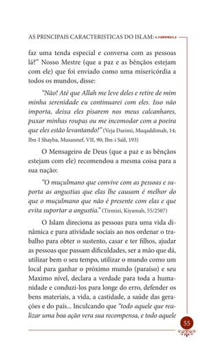 AS PRINCIPAIS CARACTERISTICAS DO ISLAM:                     --------

faz uma tenda especial e conversa com as pessoas
lá?” Nosso Mestre (que a paz e as bênçãos estejam
com ele) que foi enviado como uma misericórdia a
todos os mundos, disse:
     “Não! Até que Allah me leve deles e retire de mim
minha serenidade eu continuarei com eles. Isso não
importa, deixa eles pisarem nos meus calcanhares,
puxar minhas roupas ou me incomodar com a poeira
que eles estão levantando!” (Veja Darimi, Muqaddimah, 14;
Ibn-I Shayba, Musannef, VII, 90; Ibn-i Sa’d, 193)

     O Mensageiro de Deus (que a paz e as bênçãos
estejam com ele) recomendou a mesma coisa para a
sua nação:
     “O muçulmano que convive com as pessoas e su-
porta as angustias que elas lhe causam é melhor do
que o muçulmano que não é presente com elas e que
evita suportar a angustia.” (Tirmizi, Kiyamah, 55/2507)
      O Islam direciona as pessoas para uma vida di-
nâmica e para atividade sociais ao nos ordenar o tra-
balho para obter o sustento, casar e ter filhos, ajudar
as pessoas que passam dificuldades, ser a mão que dá,
utilizar bem o seu tempo, utilizar o mundo como um
local para ganhar o próximo mundo (paraíso) e seu
Maximo nível, declara a verdade para toda a huma-
nidade e conduzi-los para longe do erro, defender os
bens materiais, a vida, a castidade, a saúde das gera-
ções e do país... Inculcando que “todo aquele que rea-
lizar uma boa ação vera sua recompensa, e todo aquele
                                                                55
 