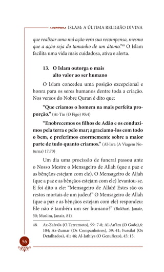 ISLAM: A ÚLTIMA RELIGIÃO DIVINA

     que realizar uma má ação vera sua recompensa, mesmo
     que a ação seja do tamanho de um átomo.”48 O Islam
     facilita uma vida mais cuidadosa, ativa e alerta.

           13. O Islam outorga o mais
               alto valor ao ser humano
         O Islam concedeu uma posição excepcional e
     honra para os seres humanos dentre toda a criação.
     Nos versos do Nobre Quran é dito que:
         “Que criamos o homem na mais perfeita pro-
     porção.” (At-Tin (O Figo) 95:4)
         “Enobrecemos os filhos de Adão e os conduzi-
     mos pela terra e pelo mar; agraciamo-los com todo
     o bem, e preferimos enormemente sobre a maior
     parte de tudo quanto criamos.” (Al-Isra (A Viagem No-
     turna) 17:70)

          Um dia uma procissão de funeral passou ante
     o Nosso Mestre o Mensageiro de Allah (que a paz e
     as bênçãos estejam com ele). O Mensageiro de Allah
     (que a paz e as bênçãos estejam com ele) levantou-se.
     E foi dito a ele: “Mensageiro de Allah! Estes são os
     restos mortais de um judeu!” O Mensageiro de Allah
     (que a paz e as bênçãos estejam com ele) respondeu:
     Ele não é também um ser humano?” (Bukhari, Janaiz,
     50; Muslim, Janaiz, 81)

     48.   Az-Zalzala (O Terremoto), 99: 7-8; Al-An’âm (O Gado),6:
           104; Az-Zumar (Os Companheiros), 39: 41; Fussilat (Os
           Detalhados), 41: 46; Al-Jathiya (O Genuflexo), 45: 15.
56
 