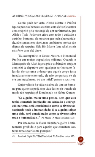 AS PRINCIPAIS CARACTERISTICAS DO ISLAM:                             --------

      Como pode ser visto, Nosso Mestre o Profeta
(que a paz e as bênçãos estejam com ele) se levantou
com respeito pela presença de um ser humano, que
Allah o Todo-Poderoso criou com todo o cuidado e
carinho. Portanto, ele mostrou que toda a humanida-
de, não somente os vivos, mas também os mortos são
dignos de respeito. Ya’la Bin Murra (que Allah esteja
satisfeito com ele) disse:
     “Eu acompanhei o Nosso Mestre, o Honorável
Profeta em muitas expedições militares. Quando o
Mensageiro de Allah (que a paz e as bênçãos estejam
com ele) se deparava com qualquer ser humano fa-
lecido, ele costuma ordenar que aquele corpo fosse
imediatamente enterrado, ele não perguntava se ele
era um muçulmano ou um infiel.” (Hakim, I, 526/1374)
    Quão valiosa é a vida e a alma de um ser huma-
no para que o corpo já sem vida deste seja tratado de
modo tão respeitoso? É ordenado no Nobre Quran:
     “Se alguém matar uma pessoa, sem que esta
tenha cometido homicídio ou semeado a corrup-
ção na terra, será considerado como se tivesse as-
sassinado toda a humanidade: E se alguém salvar
uma vida, será considerado como se tivesse salvo
toda a humanidade...” (Al-Maida (A Mesa Servida) 5:32)
     Por esta razão, se matar ou matar alguém é estri-
tamente proibido e para aqueles que cometem isso,
terão uma severíssima punição.49
49.   Bukhari, Diyât, 21; Tıbb (Medicina), 56; Muslim, Îmân, 175.
                                                                        57
 