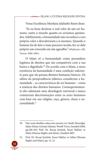 ISLAM: A ÚLTIMA RELIGIÃO DIVINA

           Vossa Excelência Mawlana Jalaludin Rumi disse:
          “Se eu fosse declarar o real valor de um ser hu-
     mano, tanto o mundo quanto eu seriamos queima-
     dos. Infelizmente, a humanidade não reconhece o seu
     próprio valor e desvalorizam a si mesmos. Quando o
     homem foi de fato o mais precioso tecido, fez-se dele
     próprio um remendo em um agasalho.” (Mathnavi, v.III,
     Versos: 1000-1001)

           O Islam vê a humanidade como possuidora
     legitima de direitos que são compatíveis com a sua
     honra e dignidade.50 De acordo com o Islam, a mera
     existência da humanidade é uma condição suficien-
     te para que ela possua direitos humanos básicos. Os
     sábios da jurisprudência islâmica consideram a hu-
     manidade – as características do ser humano – como
     a essência dos direitos humanos. Consequentemen-
     te eles adotaram uma abordagem universal e nunca
     cometeram discriminações entre os seres humanos
     com base em sua religião, raça, gênero, classe e na-
     cionalidade.51




     50.   Para mais detalhes sobre este assunto ver: Kadir Mısıroğlu,
           Islâm Dünya Görüşü (Islamic World View), Istanbul 2008,
           pp.200-201; Prof. Dr. Recep Şentürk, İnsan Hakları ve
           İslâm (Human Rights and Islam), Istanbul 2007.
     51.   Prof. Dr. Recep Şentürk, Insan Hakları ve Islâm (Human
           Rights and Islam), pp. 13, 21.
58
 