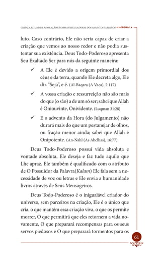 CRENÇA, RITUAIS DE ADORAÇÃO E NORMAS REGULADORAS DOS ASSUNTOS TERRENOS   ----

luto. Caso contrário, Ele não seria capaz de criar a
criação que vemos ao nosso redor e não podia sus-
tentar sua existência. Deus Todo-Poderoso apresenta
Seu Exaltado Ser para nós da seguinte maneira:
        A Ele é devido a origem primordial dos
          céus e da terra, quando Ele decreta algo, Ele
          diz “Seja”, e é. (Al-Baqara (A Vaca), 2:117)
        A vossa criação e ressurreição não são mais
          do que (o são) a de um só ser; sabei que Allah
          é Oniouvinte, Onividente. (Luqman 31:28)
        E o advento da Hora (do Julgamento) não
          durará mais do que um pestanejar de olhos,
          ou fração menor ainda; sabei que Allah é
          Onipotente. (An-Nahl (As Abelhas), 16:77)
     Deus Todo-Poderoso possui vida absoluta e
vontade absoluta, Ele deseja e faz tudo aquilo que
Lhe apraz. Ele também é qualificado com o atributo
de O Possuidor da Palavra(Kalam) Ele fala sem a ne-
cessidade de voz ou letras e Ele envia a humanidade
livros através de Seus Mensageiros.
      Deus Todo-Poderoso é o inigualável criador do
universo, sem parceiros na criação, Ele é o único que
cria, o que mantêm essa criação viva, o que os permite
morrer, O que permitirá que eles retornem a vida no-
vamente, O que preparará recompensas para os seus
servos piedosos e O que preparará tormentos para os
                                                                         61
 