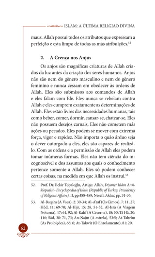 ISLAM: A ÚLTIMA RELIGIÃO DIVINA

     maus. Allah possui todos os atributos que expressam a
     perfeição e esta limpo de todas as más atribuições.52

           2.    A Crença nos Anjos
          Os anjos são magníficas criaturas de Allah cria-
     dos da luz antes da criação dos seres humanos. Anjos
     não são nem do gênero masculino e nem do gênero
     feminino e nunca cessam em obedecer às ordens de
     Allah. Eles são submissos aos comandos de Allah
     e eles falam com Ele. Eles nunca se rebelam contra
     Allah e eles cumprem exatamente as determinações de
     Allah. Eles estão livres das necessidades humanas, tais
     como beber, comer, dormir, cansar-se, chatear-se. Eles
     não possuem desejos carnais. Eles não cometem más
     ações ou pecados. Eles podem se mover com extrema
     força, vigor e rapidez. Não importa o quão árduo seja
     o dever outorgado a eles, eles são capazes de realizá-
     lo. Com as ordens e a permissão de Allah eles podem
     tomar inúmeras formas. Eles não tem ciência do in-
     cognoscível e dos assuntos aos quais o conhecimento
     pertence somente a Allah. Eles só podem conhecer
     certas coisas, na medida em que Allah os instrui.53
     52.   Prof. Dr. Bekir Topaloğlu, Artigo: Allah, Diyanet Islâm Ansi-
           klopedisi - Encyclopedia of Islam (Republic of Turkey, Presidency
           of Religous Affairs), II, pp.488-489; Nesefî, Akâid, pp. 31-36.
     53.   Al-Baqara (A Vaca), 2: 30-34; Al-A‘raf (Os Cimos), 7: 11, 27;
           Hûd, 11: 69-70; Al-Hijr, 15: 28, 51-52; Al-Isrâ (A Viagem
           Noturna), 17: 61, 92; Al-Kahf (A Caverna), 18: 50; Tâ Hâ, 20:
           116; Sâd, 38: 71, 73; An-Najm (A estrela), 53:5; At-Tahrîm
           (As Proibições), 66: 6; At-Takwîr (O Enrolamento), 81: 20.
62
 
