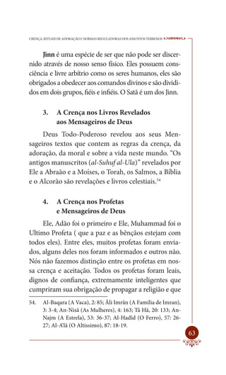 CRENÇA, RITUAIS DE ADORAÇÃO E NORMAS REGULADORAS DOS ASSUNTOS TERRENOS   ----

     Jinn é uma espécie de ser que não pode ser discer-
nido através de nosso senso físico. Eles possuem cons-
ciência e livre arbítrio como os seres humanos, eles são
obrigados a obedecer aos comandos divinos e são dividi-
dos em dois grupos, fiéis e infiéis. O Satã é um dos Jinn.

       3.     A Crença nos Livros Revelados
              aos Mensageiros de Deus
     Deus Todo-Poderoso revelou aos seus Men-
sageiros textos que contem as regras da crença, da
adoração, da moral e sobre a vida neste mundo. “Os
antigos manuscritos (al-Suhuf al-Ula)” revelados por
Ele a Abraão e a Moíses, o Torah, os Salmos, a Bíblia
e o Alcorão são revelações e livros celestiais.54

       4.     A Crença nos Profetas
              e Mensageiros de Deus
     Ele, Adão foi o primeiro e Ele, Muhammad foi o
Ultimo Profeta ( que a paz e as bênçãos estejam com
todos eles). Entre eles, muitos profetas foram envia-
dos, alguns deles nos foram informados e outros não.
Nós não fazemos distinção entre os profetas em nos-
sa crença e aceitação. Todos os profetas foram leais,
dignos de confiança, extremamente inteligentes que
cumpriram sua obrigação de propagar a religião e que
54.    Al-Baqara (A Vaca), 2: 85; Âli Imrân (A Família de Imran),
       3: 3-4; An-Nisâ (As Mulheres), 4: 163; Tâ Hâ, 20: 133; An-
       Najm (A Estrela), 53: 36-37; Al-Hadîd (O Ferro), 57: 26-
       27; Al-A‘lâ (O Altíssimo), 87: 18-19.
                                                                         63
 