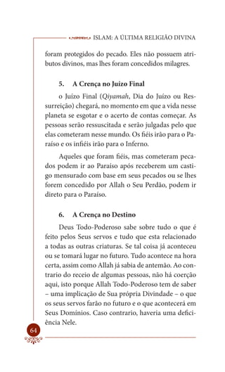 ISLAM: A ÚLTIMA RELIGIÃO DIVINA

     foram protegidos do pecado. Eles não possuem atri-
     butos divinos, mas lhes foram concedidos milagres.

         5.   A Crença no Juízo Final
           o Juízo Final (Qiyamah, Dia do Juízo ou Res-
     surreição) chegará, no momento em que a vida nesse
     planeta se esgotar e o acerto de contas começar. As
     pessoas serão ressuscitada e serão julgadas pelo que
     elas cometeram nesse mundo. Os fiéis irão para o Pa-
     raíso e os infiéis irão para o Inferno.
          Aqueles que foram fiéis, mas cometeram peca-
     dos podem ir ao Paraíso após receberem um casti-
     go mensurado com base em seus pecados ou se lhes
     forem concedido por Allah o Seu Perdão, podem ir
     direto para o Paraíso.

         6.   A Crença no Destino
          Deus Todo-Poderoso sabe sobre tudo o que é
     feito pelos Seus servos e tudo que esta relacionado
     a todas as outras criaturas. Se tal coisa já aconteceu
     ou se tomará lugar no futuro. Tudo acontece na hora
     certa, assim como Allah já sabia de antemão. Ao con-
     trario do receio de algumas pessoas, não há coerção
     aqui, isto porque Allah Todo-Poderoso tem de saber
     – uma implicação de Sua própria Divindade – o que
     os seus servos farão no futuro e o que acontecerá em
     Seus Domínios. Caso contrario, haveria uma defici-
     ência Nele.
64
 
