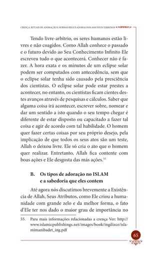 CRENÇA, RITUAIS DE ADORAÇÃO E NORMAS REGULADORAS DOS ASSUNTOS TERRENOS   ----

     Tendo livre-arbítrio, os seres humanos estão li-
vres e não coagidos. Como Allah conhece o passado
e o futuro devido ao Seu Conhecimento Infinito Ele
escreveu tudo o que acontecerá. Conhecer não é fa-
zer. A hora exata e os minutos de um eclipse solar
podem ser computados com antecedência, sem que
o eclipse solar tenha sido causado pela presciência
dos cientistas. O eclipse solar pode estar prestes a
acontecer, no entanto, os cientistas ficam cientes des-
tes avanços através de pesquisas e cálculos. Saber que
alguma coisa irá acontecer, escrever sobre, nomear e
dar um sentido a isto quando o seu tempo chegar é
diferente de estar disposto ou capacitado a fazer tal
coisa e agir de acordo com tal habilidade. O homem
quer fazer certas coisas por seu próprio desejo, pela
implicação de que todos os seus atos são um teste,
Allah o deixou livre. Ele só cria o ato que o homem
quer realizar. Entretanto, Allah fica contente com
boas ações e Ele desgosta das más ações.55

       B.     Os tipos de adoração no ISLAM
              e a sabedoria que eles contem
     Até agora nós discutimos brevemente a Existên-
cia de Allah, Seus Atributos, como Ele criou a huma-
nidade com grande zelo e da melhor forma, o fato
d’Ele ter nos dado o maior grau de importância no
55.    Para mais informações relacionadas a crença Ver: http://
       www.islamicpublishings.net/images/book/ingilizce/isla-
       mimanibadet_ing.pdf
                                                                         65
 