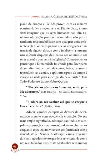 ISLAM: A ÚLTIMA RELIGIÃO DIVINA

     plano da criação e Ele nos proveu com as maiores
     oportunidades e recompensas. Diante disso, é pos-
     sível imaginar que os seres humanos não têm ne-
     nhuma obrigação para com o mundo e não possui
     nenhuma responsabilidade com qualquer coisa refe-
     rente a ele? Podemos pensar que as obrigações e si-
     tuação de alguém dotado com a inteligência humana
     não diferem daquelas destinadas aos animais e aos
     seres que não possuem inteligência? Como podemos
     pensar que a humanidade foi criada para fazer parte
     de um diminuto circulo de comer, beber, casar-se e
     reproduzir-se, e então, e após um espaço de tempo é
     atirado ao nada para ser engolido pela morte? Deus
     Todo-Poderoso diz no Nobre Qur’an:
         “Não criei os gênios e os humanos, senão para
     Me adorarem.” (Adh Dhariyat – Os ventos disseminadores,
     51:56)

        “E adore ao teu Senhor até que te chegue a
     Hora da certeza.” (Al-Hijr, 15:99)
          Adorar significa cumprir os deveres de deter-
     minado assunto com obediência e doação. No seu
     mais amplo significado, adoração são todos os atos,
     palavras, emoções e pensamentos dos seres humanos
     enquanto estes tentam viver em conformidade com a
     vontade do seu Senhor. A adoração é uma expressão
     do nosso agradecimento que deve ser estendida como
     um resultado dos direitos de Allah sobre seus súditos
66
 