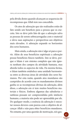 CRENÇA, RITUAIS DE ADORAÇÃO E NORMAS REGULADORAS DOS ASSUNTOS TERRENOS   ----

pela divida destes quando alcançam as sequencias de
recompensas que Allah tem nos concedido.
     Os atos de adoração que são realizados estão de
fato sendo um beneficio para a pessoa que os exe-
cuta. Isto se deve pelo fato de que a adoração salva
as pessoas de serem sobrecarregadas com o material
e eleva suas aspirações e perspectivas aos objetivos
mais elevados. A adoração expande os horizontes
dos seres humanos.
     Mais ainda, a adoração não é algo só para o por-
vir. Além de seus benefícios espirituais a adoração
possui benefícios físicos também. Isto se deve, por-
que o Islam é um sistema completo que não igno-
ra nenhum dos campos da atividade humana, mas
aborda todos os aspectos da vida. Da mesma forma,
o Islam também estabelece uma unidade harmonio-
sa entre as diversas áreas de atividade dos seres hu-
manos. Por esta razão, quando atos mundanos são
cumpridos de acordo com os mandamentos divinos
ganha-se as recompensas divinas da adoração, além
disso, a adoração em si tem muitos benefícios ma-
teriais e físicos. Embora algumas das sabedorias e
sutilezas possam ser compreendidas pelo intelecto
humano, a maioria não pode ser apreendida por ele.
De qualquer modo, a essência da adoração é execu-
tar nossos deveres com pureza com o objetivo de al-
cançar Allah e não para obter benefícios mundanos.
No entanto, por uma questão de motivação, nós gos-
                                                                         67
 