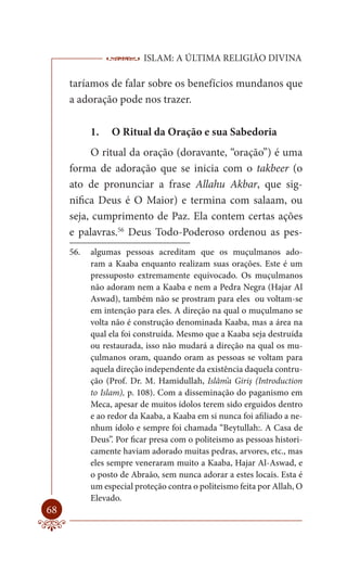 ISLAM: A ÚLTIMA RELIGIÃO DIVINA

     taríamos de falar sobre os benefícios mundanos que
     a adoração pode nos trazer.

           1.   O Ritual da Oração e sua Sabedoria
           O ritual da oração (doravante, “oração”) é uma
     forma de adoração que se inicia com o takbeer (o
     ato de pronunciar a frase Allahu Akbar, que sig-
     nifica Deus é O Maior) e termina com salaam, ou
     seja, cumprimento de Paz. Ela contem certas ações
     e palavras.56 Deus Todo-Poderoso ordenou as pes-
     56.   algumas pessoas acreditam que os muçulmanos ado-
           ram a Kaaba enquanto realizam suas orações. Este é um
           pressuposto extremamente equivocado. Os muçulmanos
           não adoram nem a Kaaba e nem a Pedra Negra (Hajar Al
           Aswad), também não se prostram para eles ou voltam-se
           em intenção para eles. A direção na qual o muçulmano se
           volta não é construção denominada Kaaba, mas a área na
           qual ela foi construída. Mesmo que a Kaaba seja destruída
           ou restaurada, isso não mudará a direção na qual os mu-
           çulmanos oram, quando oram as pessoas se voltam para
           aquela direção independente da existência daquela contru-
           ção (Prof. Dr. M. Hamidullah, Islâm’a Giriş (Introduction
           to Islam), p. 108). Com a disseminação do paganismo em
           Meca, apesar de muitos ídolos terem sido erguidos dentro
           e ao redor da Kaaba, a Kaaba em si nunca foi afiliado a ne-
           nhum ídolo e sempre foi chamada “Beytullah:. A Casa de
           Deus”. Por ficar presa com o politeismo as pessoas histori-
           camente haviam adorado muitas pedras, arvores, etc., mas
           eles sempre veneraram muito a Kaaba, Hajar Al-Aswad, e
           o posto de Abraão, sem nunca adorar a estes locais. Esta é
           um especial proteção contra o politeismo feita por Allah, O
           Elevado.
68
 