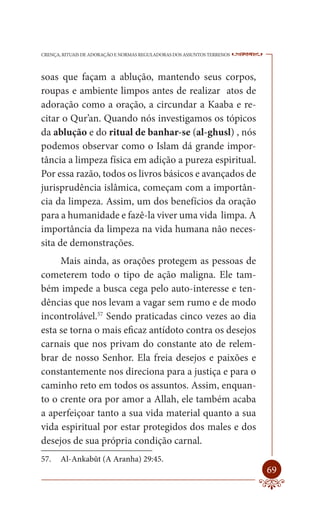 CRENÇA, RITUAIS DE ADORAÇÃO E NORMAS REGULADORAS DOS ASSUNTOS TERRENOS   ----

soas que façam a ablução, mantendo seus corpos,
roupas e ambiente limpos antes de realizar atos de
adoração como a oração, a circundar a Kaaba e re-
citar o Qur’an. Quando nós investigamos os tópicos
da ablução e do ritual de banhar-se (al-ghusl) , nós
podemos observar como o Islam dá grande impor-
tância a limpeza física em adição a pureza espiritual.
Por essa razão, todos os livros básicos e avançados de
jurisprudência islâmica, começam com a importân-
cia da limpeza. Assim, um dos benefícios da oração
para a humanidade e fazê-la viver uma vida limpa. A
importância da limpeza na vida humana não neces-
sita de demonstrações.
     Mais ainda, as orações protegem as pessoas de
cometerem todo o tipo de ação maligna. Ele tam-
bém impede a busca cega pelo auto-interesse e ten-
dências que nos levam a vagar sem rumo e de modo
incontrolável.57 Sendo praticadas cinco vezes ao dia
esta se torna o mais eficaz antídoto contra os desejos
carnais que nos privam do constante ato de relem-
brar de nosso Senhor. Ela freia desejos e paixões e
constantemente nos direciona para a justiça e para o
caminho reto em todos os assuntos. Assim, enquan-
to o crente ora por amor a Allah, ele também acaba
a aperfeiçoar tanto a sua vida material quanto a sua
vida espiritual por estar protegidos dos males e dos
desejos de sua própria condição carnal.
57.    Al-Ankabût (A Aranha) 29:45.
                                                                         69
 