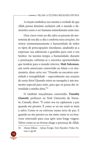 ISLAM: A ÚLTIMA RELIGIÃO DIVINA

          A oração estabelece nas mentes a verdade de que
     Allah possui domínio exclusivo sob o mundo e de-
     monstra como o ser humano naturalmente sente isso.
          Orar cinco vezes ao dia salva as pessoas da mo-
     notonia de seu dia-a-dia e conforta seus corações. Ao
     retirar momentaneamente a humanidade de todos
     os tipos de preocupações mundanas, ajudando-as a
     expressar sua submissão e gratidão para com o seu
     Senhor. Ao mesmo tempo, a humanidade, durante
     a prostração, enfrenta-se e encontra oportunidades
     que tendem para o mundo interior. Matt Salesman,
     um norte-americano convertido ao Islam e ex mis-
     sionário, disse certa vez: “Orando eu encontro sere-
     nidade e tranqüilidade – especialmente nas orações
     de sexta-feira! Quando estou na mesquita é um mo-
     mento especial para mim, para que eu possa dar se-
     renidade a minha alma.”58
          O também muçulmano convertido, Timothy
     Gianotti, professor na York University de Toron-
     to, Canadá, disse: “É como seu eu capturasse a paz
     quando me prostro. É como se eu me senti-se mais
     a salvo. Como se eu estivesse numa terra de paz. E
     quando eu me prostro eu me sinto como se eu hou-
     vesse retornado para casa após uma longa viagem.
     Talvez como se eu tivesse chego a presença de Allah.
     58.   Ahmet Böken – Ayhan Eryiğıt, Yeni Hayatlar (Vidas No-
           vas), I, pp.49.
70
 
