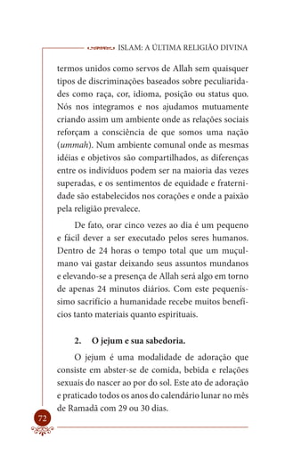 ISLAM: A ÚLTIMA RELIGIÃO DIVINA

     termos unidos como servos de Allah sem quaisquer
     tipos de discriminações baseados sobre peculiarida-
     des como raça, cor, idioma, posição ou status quo.
     Nós nos integramos e nos ajudamos mutuamente
     criando assim um ambiente onde as relações sociais
     reforçam a consciência de que somos uma nação
     (ummah). Num ambiente comunal onde as mesmas
     idéias e objetivos são compartilhados, as diferenças
     entre os indivíduos podem ser na maioria das vezes
     superadas, e os sentimentos de equidade e fraterni-
     dade são estabelecidos nos corações e onde a paixão
     pela religião prevalece.
          De fato, orar cinco vezes ao dia é um pequeno
     e fácil dever a ser executado pelos seres humanos.
     Dentro de 24 horas o tempo total que um muçul-
     mano vai gastar deixando seus assuntos mundanos
     e elevando-se a presença de Allah será algo em torno
     de apenas 24 minutos diários. Com este pequenís-
     simo sacrifício a humanidade recebe muitos benefí-
     cios tanto materiais quanto espirituais.

         2.   O jejum e sua sabedoria.
          O jejum é uma modalidade de adoração que
     consiste em abster-se de comida, bebida e relações
     sexuais do nascer ao por do sol. Este ato de adoração
     e praticado todos os anos do calendário lunar no mês
     de Ramadã com 29 ou 30 dias.
72
 