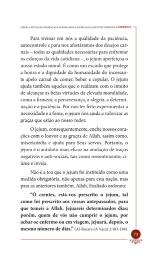 CRENÇA, RITUAIS DE ADORAÇÃO E NORMAS REGULADORAS DOS ASSUNTOS TERRENOS   ----

     Para treinar em nós a qualidade da paciência,
autocontrole e para nos afastáramos dos desejos car-
nais – todas as qualidades necessárias para enfrentar
os esforços da vida cotidiana –, o jejum aperfeiçoa o
nosso estado moral. É como um escudo que protege
a honra e a dignidade da humanidade do incessan-
te apelo carnal de comer, beber e copular. O jejum
ajuda também aqueles que o realizam com o intuito
de alcançar as belas virtudes da elevada moralidade,
como a firmeza, a perseverança, a alegria, a determi-
nação e a paciência. Por nos ter feito experimentar a
necessidade e a fome, o jejum nos ajuda a valorizar as
graças que estão ao nosso redor.
     O jejum, consequentemente, enche nossos cora-
ções com o louvor e as graças de Allah, assim como,
misericórdia e ajuda para Seus servos. Portanto, o
jejum é o antídoto mais eficaz na anulação de traços
negativos e anti-sociais, tais como ressentimento, ci-
úme e inveja.
     Não é a toa que o jejum foi instituído como uma
medida obrigatória, não apenas para esta nação, mas
para as anteriores também. Allah, Exaltado ordenou:
    “Ó crentes, está-vos prescrito o jejum, tal
como foi prescrito aos vossos antepassados, para
que temeis a Allah. Jejuareis determinados dias;
porém, quem de vós não cumprir o jejum, por
achar-se enfermo ou em viagem, jejuará, depois, o
mesmo número de dias.” (Al-Bacara (A Vaca) 2:183-184)
                                                                         73
 