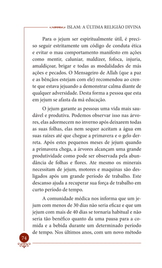 ISLAM: A ÚLTIMA RELIGIÃO DIVINA

          Para o jejum ser espiritualmente útil, é preci-
     so seguir estritamente um código de conduta ética
     e evitar o mau comportamento manifesto em ações
     como mentir, caluniar, maldizer, fofoca, injuria,
     amaldiçoar, brigar e todas as modalidades de más
     ações e pecados. O Mensageiro de Allah (que a paz
     e as bênçãos estejam com ele) recomendou ao cren-
     te que estava jejuando a demonstrar calma diante de
     qualquer adversidade. Desta forma a pessoa que esta
     em jejum se afasta da má educação.
           O jejum garante as pessoas uma vida mais sau-
     dável e produtiva. Podemos observar isso nas árvo-
     res, elas adormecem no inverno após deixarem todas
     as suas folhas, elas nem sequer aceitam a água em
     suas raízes até que chegue a primavera e o gelo der-
     reta. Após estes pequenos meses de jejum quando
     a primavera chega, a árvores alcançam uma grande
     produtividade como pode ser observada pela abun-
     dância de folhas e flores. Ate mesmo os minerais
     necessitam de jejum, motores e maquinas são des-
     ligados após um grande período de trabalho. Este
     descanso ajuda a recuperar sua força de trabalho em
     curto período de tempo.
          A comunidade médica nos informa que um je-
     jum com menos de 30 dias não seria eficaz e que um
     jejum com mais de 40 dias se tornaria habitual e não
     seria tão benéfico quanto da uma pausa para a co-
     mida e a bebida durante um determinado período
     de tempo. Nos últimos anos, com um novo método
74
 