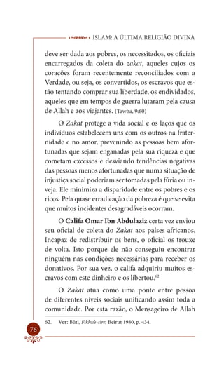 ISLAM: A ÚLTIMA RELIGIÃO DIVINA

     deve ser dada aos pobres, os necessitados, os oficiais
     encarregados da coleta do zakat, aqueles cujos os
     corações foram recentemente reconciliados com a
     Verdade, ou seja, os convertidos, os escravos que es-
     tão tentando comprar sua liberdade, os endividados,
     aqueles que em tempos de guerra lutaram pela causa
     de Allah e aos viajantes. (Tawba, 9:60)
           O Zakat protege a vida social e os laços que os
     indivíduos estabelecem uns com os outros na frater-
     nidade e no amor, prevenindo as pessoas bem afor-
     tunadas que sejam enganadas pela sua riqueza e que
     cometam excessos e desviando tendências negativas
     das pessoas menos afortunadas que numa situação de
     injustiça social poderiam ser tomadas pela fúria ou in-
     veja. Ele minimiza a disparidade entre os pobres e os
     ricos. Pela quase erradicação da pobreza é que se evita
     que muitos incidentes desagradáveis ocorram.
         O Califa Omar Ibn Abdulaziz certa vez enviou
     seu oficial de coleta do Zakat aos países africanos.
     Incapaz de redistribuir os bens, o oficial os trouxe
     de volta. Isto porque ele não conseguiu encontrar
     ninguém nas condições necessárias para receber os
     donativos. Por sua vez, o califa adquiriu muitos es-
     cravos com este dinheiro e os libertou.62
         O Zakat atua como uma ponte entre pessoa
     de diferentes níveis sociais unificando assim toda a
     comunidade. Por esta razão, o Mensageiro de Allah
     62.   Ver: Bûtî, Fıkhu’s-sîre, Beirut 1980, p. 434.
76
 