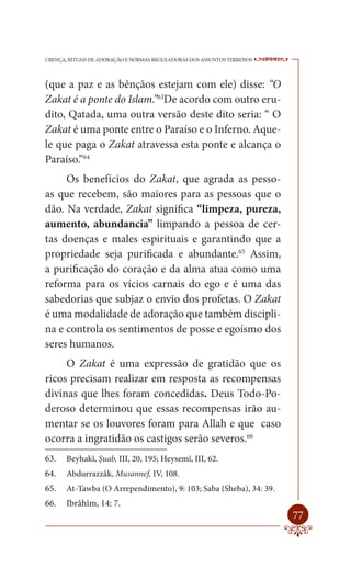 CRENÇA, RITUAIS DE ADORAÇÃO E NORMAS REGULADORAS DOS ASSUNTOS TERRENOS   ----

(que a paz e as bênçãos estejam com ele) disse: “O
Zakat é a ponte do Islam.”63De acordo com outro eru-
dito, Qatada, uma outra versão deste dito seria: “ O
Zakat é uma ponte entre o Paraíso e o Inferno. Aque-
le que paga o Zakat atravessa esta ponte e alcança o
Paraíso.”64
     Os benefícios do Zakat, que agrada as pesso-
as que recebem, são maiores para as pessoas que o
dão. Na verdade, Zakat significa “limpeza, pureza,
aumento, abundancia” limpando a pessoa de cer-
tas doenças e males espirituais e garantindo que a
propriedade seja purificada e abundante.65 Assim,
a purificação do coração e da alma atua como uma
reforma para os vícios carnais do ego e é uma das
sabedorias que subjaz o envio dos profetas. O Zakat
é uma modalidade de adoração que também discipli-
na e controla os sentimentos de posse e egoísmo dos
seres humanos.
     O Zakat é uma expressão de gratidão que os
ricos precisam realizar em resposta as recompensas
divinas que lhes foram concedidas. Deus Todo-Po-
deroso determinou que essas recompensas irão au-
mentar se os louvores foram para Allah e que caso
ocorra a ingratidão os castigos serão severos.66
63.    Beyhakî, Şuab, III, 20, 195; Heysemî, III, 62.
64.    Abdurrazzâk, Musannef, IV, 108.
65.    At-Tawba (O Arrependimento), 9: 103; Saba (Sheba), 34: 39.
66.    Ibrâhîm, 14: 7.
                                                                         77
 