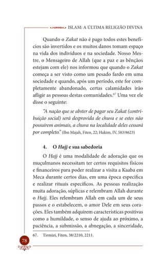 ISLAM: A ÚLTIMA RELIGIÃO DIVINA

           Quando o Zakat não é pago todos estes benefí-
     cios são invertidos e os muitos danos tomam espaço
     na vida dos indivíduos e na sociedade. Nosso Mes-
     tre, o Mensageiro de Allah (que a paz e as bênçãos
     estejam com ele) nos informou que quando o Zakat
     começa a ser visto como um pesado fardo em uma
     sociedade e quando, após um período, este for com-
     pletamente abandonado, certas calamidades irão
     afligir as pessoas destas comunidades.67 Uma vez ele
     disse o seguinte:
          “A nação que se abster de pagar seu Zakat (contri-
     buição social) será desprovida de chuva e se estes não
     possuírem animais, a chuva na localidade deles cessará
     por completo.” (Ibn Majah, Fiten, 22; Hakim, IV, 583/8623)

           4.   O Hajj e sua sabedoria
          O Hajj é uma modalidade de adoração que os
     muçulmanos necessitam ter certos requisitos físicos
     e financeiros para poder realizar a visita a Kaaba em
     Meca durante certos dias, em uma época especifica
     e realizar rituais específicos. As pessoas realização
     muita adoração, súplicas e relembram Allah durante
     o Hajj. Eles relembram Allah em cada um de seus
     passos e o estabelecem, o amor Dele em seus cora-
     ções. Eles também adquirem características positivas
     como a humildade, o senso de ajuda ao próximo, a
     paciência, a submissão, a abnegação, a sinceridade,
     67.   Tirmizi, Fiten, 38/2210, 2211.
78
 