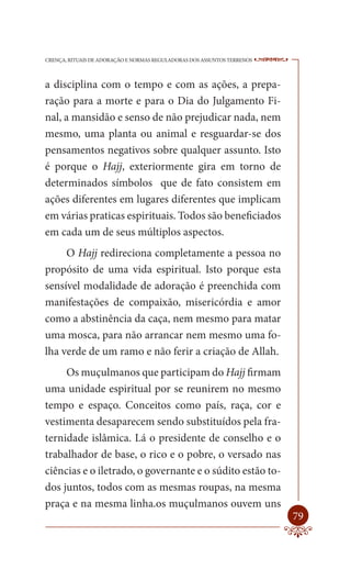 CRENÇA, RITUAIS DE ADORAÇÃO E NORMAS REGULADORAS DOS ASSUNTOS TERRENOS   ----

a disciplina com o tempo e com as ações, a prepa-
ração para a morte e para o Dia do Julgamento Fi-
nal, a mansidão e senso de não prejudicar nada, nem
mesmo, uma planta ou animal e resguardar-se dos
pensamentos negativos sobre qualquer assunto. Isto
é porque o Hajj, exteriormente gira em torno de
determinados símbolos que de fato consistem em
ações diferentes em lugares diferentes que implicam
em várias praticas espirituais. Todos são beneficiados
em cada um de seus múltiplos aspectos.
     O Hajj redireciona completamente a pessoa no
propósito de uma vida espiritual. Isto porque esta
sensível modalidade de adoração é preenchida com
manifestações de compaixão, misericórdia e amor
como a abstinência da caça, nem mesmo para matar
uma mosca, para não arrancar nem mesmo uma fo-
lha verde de um ramo e não ferir a criação de Allah.
     Os muçulmanos que participam do Hajj firmam
uma unidade espiritual por se reunirem no mesmo
tempo e espaço. Conceitos como país, raça, cor e
vestimenta desaparecem sendo substituídos pela fra-
ternidade islâmica. Lá o presidente de conselho e o
trabalhador de base, o rico e o pobre, o versado nas
ciências e o iletrado, o governante e o súdito estão to-
dos juntos, todos com as mesmas roupas, na mesma
praça e na mesma linha.os muçulmanos ouvem uns
                                                                         79
 
