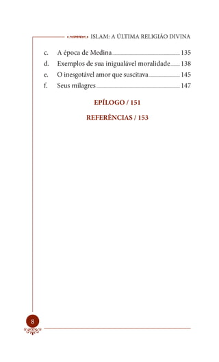 ISLAM: A ÚLTIMA RELIGIÃO DIVINA

    c.   A época de Medina ............................................................... 135
    d.   Exemplos de sua inigualável moralidade ......... 138
    e.   O inesgotável amor que suscitava ............................. 145
    f.   Seus milagres .............................................................................. 147

                                   EPÍLOGO / 151

                             REFERÊNCIAS / 153




8
 