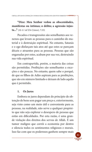 CRENÇA, RITUAIS DE ADORAÇÃO E NORMAS REGULADORAS DOS ASSUNTOS TERRENOS   ----

      “Dize: Meu Senhor vedou as obscenidades,
manifestas ou intimas; o delito; a agressão injus-
ta...” (Al-A`raf (Os Cimos), 7:33)
     Pecados e transgressões são semelhantes aos ve-
nenos que levam as pessoas para o caminho do ma-
terial e à destruição espiritual. No entanto, Satanás
e o ego disfarçam tais atos até que estes se pareçam
dóceis e atraentes para as pessoas. Pessoas que são
enganadas por estes, acabam por sua vez, destruindo
sua vida espiritual.
     Em contrapartida, porém, a maioria das coisas
são permitidas. Proibições são semelhantes a exce-
ções e são poucas. No entanto, quem sabe o porquê,
de que os filhos de Adão aspiram para as proibições,
que são em número limitado e deixam de lado aquilo
que é permitido.

       1.     Os Juros
      Embora os juros dependam do princípio de ob-
tenção de bens sem pagar um preço e, exteriormente,
seja visto como um meio útil e conveniente para as
pessoas, na realidade, não serve a qualquer propósi-
to que não seja explorar o desespero de pessoas que
estão em dificuldades. Por esta razão, é uma gran-
de violação dos direitos dos servos de Allah. É um
tumor maligno que corrói a economia por dentro
e silencia todos os sentimentos religiosos e morais.
Isso faz com que os poderosos ganhem sempre mais
                                                                         81
 