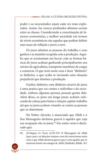 ISLAM: A ÚLTIMA RELIGIÃO DIVINA

     poder e os necessitados sejam cada vez mais explo-
     rados. Assim, faz crescer profundos abismos sociais
     entre as classes. Considerando a conceituação de fa-
     mosos economistas, a melhor sociedade em termos
     de níveis econômicos são aquelas que podem definir
     suas taxas de inflação e juros a zero.
          Os juros afastam as pessoas do trabalho e seus
     ganhos e as mantêm ocupada com a produção. Aque-
     les que se acostumam em lucrar com as formas bá-
     sicas de juros acabam ganhando principalmente nos
     setores da agricultura, transporte marítimo de cargas
     e comercio. O que resta neste caso é fazer “dinheiro”
     se dinheiro, o que acaba se tornando uma situação
     prejudicial que diminui a produção.
          Ganhar dinheiro com dinheiro através de juros
     é uma pratica que vai contra o individuo e da socie-
     dade, embora algumas pessoas possam gostar dele.
     Além disso, os juros em longo prazo acabam colo-
     cando de cabeça para baixo a relação capital-trabalho
     até que os juros acabam virando-se contra as pessoas
     que os alimentam.
          No Nobre Alcorão, é anunciado que Allah e o
     Seu Mensageiro declarou guerra à aqueles que cuja
     sua ocupação são os juros.69 Em outro verso é decla-
     rado que:
     69.   Al-Baqara (A Vaca) 2:278-279. O Mensageiro de Allah
           (que a paz e as bênçãos estejam com ele) mencionou outra
           coisa a que Allah declarou guerra que é com aqueles que se
           mostram hostis aos amigos de Allah (Bukhahi, Rikâk, 38 )
82
 