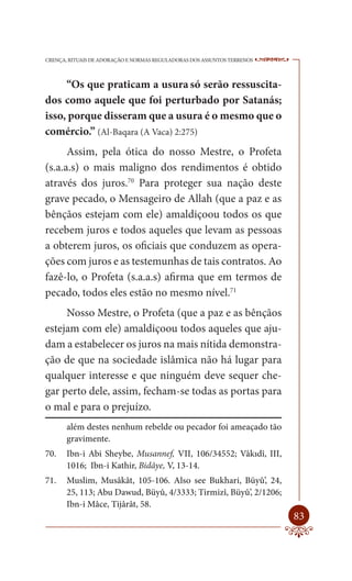 CRENÇA, RITUAIS DE ADORAÇÃO E NORMAS REGULADORAS DOS ASSUNTOS TERRENOS   ----

     “Os que praticam a usura só serão ressuscita-
dos como aquele que foi perturbado por Satanás;
isso, porque disseram que a usura é o mesmo que o
comércio.” (Al-Baqara (A Vaca) 2:275)
      Assim, pela ótica do nosso Mestre, o Profeta
(s.a.a.s) o mais maligno dos rendimentos é obtido
através dos juros.70 Para proteger sua nação deste
grave pecado, o Mensageiro de Allah (que a paz e as
bênçãos estejam com ele) amaldiçoou todos os que
recebem juros e todos aqueles que levam as pessoas
a obterem juros, os oficiais que conduzem as opera-
ções com juros e as testemunhas de tais contratos. Ao
fazê-lo, o Profeta (s.a.a.s) afirma que em termos de
pecado, todos eles estão no mesmo nível.71
     Nosso Mestre, o Profeta (que a paz e as bênçãos
estejam com ele) amaldiçoou todos aqueles que aju-
dam a estabelecer os juros na mais nítida demonstra-
ção de que na sociedade islâmica não há lugar para
qualquer interesse e que ninguém deve sequer che-
gar perto dele, assim, fecham-se todas as portas para
o mal e para o prejuízo.
       além destes nenhum rebelde ou pecador foi ameaçado tão
       gravimente.
70.    Ibn-i Abi Sheybe, Musannef, VII, 106/34552; Vâkıdî, III,
       1016; Ibn-i Kathir, Bidâye, V, 13-14.
71.    Muslim, Musâkât, 105-106. Also see Bukhari, Büyû’, 24,
       25, 113; Abu Dawud, Büyû, 4/3333; Tirmizî, Büyû’, 2/1206;
       Ibn-i Mâce, Tijârât, 58.
                                                                         83
 