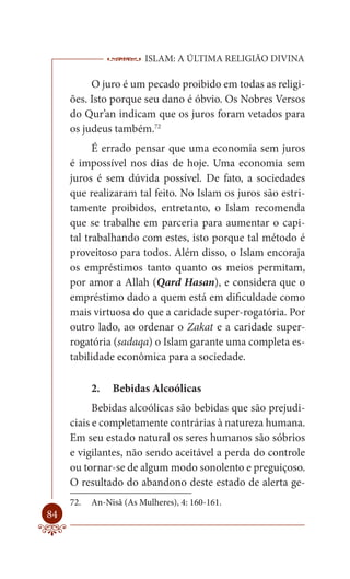 ISLAM: A ÚLTIMA RELIGIÃO DIVINA

          O juro é um pecado proibido em todas as religi-
     ões. Isto porque seu dano é óbvio. Os Nobres Versos
     do Qur’an indicam que os juros foram vetados para
     os judeus também.72
           É errado pensar que uma economia sem juros
     é impossível nos dias de hoje. Uma economia sem
     juros é sem dúvida possível. De fato, a sociedades
     que realizaram tal feito. No Islam os juros são estri-
     tamente proibidos, entretanto, o Islam recomenda
     que se trabalhe em parceria para aumentar o capi-
     tal trabalhando com estes, isto porque tal método é
     proveitoso para todos. Além disso, o Islam encoraja
     os empréstimos tanto quanto os meios permitam,
     por amor a Allah (Qard Hasan), e considera que o
     empréstimo dado a quem está em dificuldade como
     mais virtuosa do que a caridade super-rogatória. Por
     outro lado, ao ordenar o Zakat e a caridade super-
     rogatória (sadaqa) o Islam garante uma completa es-
     tabilidade econômica para a sociedade.

           2.   Bebidas Alcoólicas
           Bebidas alcoólicas são bebidas que são prejudi-
     ciais e completamente contrárias à natureza humana.
     Em seu estado natural os seres humanos são sóbrios
     e vigilantes, não sendo aceitável a perda do controle
     ou tornar-se de algum modo sonolento e preguiçoso.
     O resultado do abandono deste estado de alerta ge-
     72.   An-Nisâ (As Mulheres), 4: 160-161.
84
 