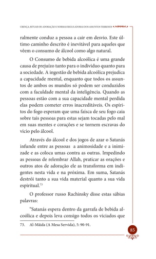 CRENÇA, RITUAIS DE ADORAÇÃO E NORMAS REGULADORAS DOS ASSUNTOS TERRENOS   ----

ralmente conduz a pessoa a cair em desvio. Este úl-
timo caminho descrito é inevitável para aqueles que
vêem o consumo de álcool como algo natural.
     O Consumo de bebida alcoólica é uma grande
causa de prejuízo tanto para o individuo quanto para
a sociedade. A ingestão de bebida alcoólica prejudica
a capacidade mental, enquanto que todos os assun-
tos de ambos os mundos só podem ser conduzidos
com a faculdade mental da inteligência. Quando as
pessoas estão com a sua capacidade mental perdida
elas podem cometer erros inacreditáveis. Os espíri-
tos do fogo esperam que uma faísca de seu fogo caia
sobre tais pessoas para estas sejam tocadas pelo mal
em suas mentes e corações e se tornem escravas do
vicio pelo álcool.
     Através do álcool e dos jogos de azar o Satanás
infunde entre as pessoas a animosidade e a inimi-
zade e as coloca umas contra as outras. Impedindo
as pessoas de relembrar Allah, praticar as orações e
outros atos de adoração ele as transforma em indi-
gentes nesta vida e na próxima. Em suma, Satanás
destrói tanto a sua vida material quanto a sua vida
espiritual.73
     O professor russo Rachinsky disse estas sábias
palavras:
     “Satanás espera dentro da garrafa de bebida al-
coólica e depois leva consigo todos os viciados que
73.    Al-Mâida (A Mesa Servida), 5: 90-91.
                                                                         85
 