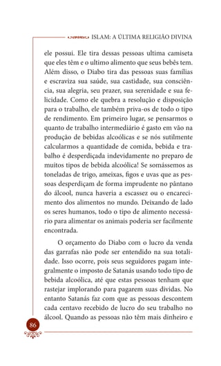 ISLAM: A ÚLTIMA RELIGIÃO DIVINA

     ele possui. Ele tira dessas pessoas ultima camiseta
     que eles têm e o ultimo alimento que seus bebês tem.
     Além disso, o Diabo tira das pessoas suas famílias
     e escraviza sua saúde, sua castidade, sua consciên-
     cia, sua alegria, seu prazer, sua serenidade e sua fe-
     licidade. Como ele quebra a resolução e disposição
     para o trabalho, ele também priva-os de todo o tipo
     de rendimento. Em primeiro lugar, se pensarmos o
     quanto de trabalho intermediário é gasto em vão na
     produção de bebidas alcoólicas e se nós sutilmente
     calcularmos a quantidade de comida, bebida e tra-
     balho é desperdiçada indevidamente no preparo de
     muitos tipos de bebida alcoólica! Se somássemos as
     toneladas de trigo, ameixas, figos e uvas que as pes-
     soas desperdiçam de forma imprudente no pântano
     do álcool, nunca haveria a escassez ou o encareci-
     mento dos alimentos no mundo. Deixando de lado
     os seres humanos, todo o tipo de alimento necessá-
     rio para alimentar os animais poderia ser facilmente
     encontrada.
          O orçamento do Diabo com o lucro da venda
     das garrafas não pode ser entendido na sua totali-
     dade. Isso ocorre, pois seus seguidores pagam inte-
     gralmente o imposto de Satanás usando todo tipo de
     bebida alcoólica, até que estas pessoas tenham que
     rastejar implorando para pagarem suas dividas. No
     entanto Satanás faz com que as pessoas descontem
     cada centavo recebido de lucro do seu trabalho no
     álcool. Quando as pessoas não têm mais dinheiro e
86
 