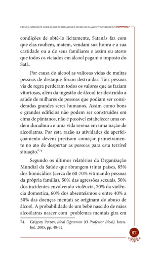 CRENÇA, RITUAIS DE ADORAÇÃO E NORMAS REGULADORAS DOS ASSUNTOS TERRENOS   ----

condições de obtê-lo licitamente, Satanás faz com
que elas roubem, matem, vendam sua honra e a sua
castidade ou a de seus familiares e assim eu atesto
que todos os viciados em álcool pagam o imposto do
Satã.
     Por causa do álcool as valiosas vidas de muitas
pessoas de destaque foram destruídas. Tais pessoas
via de regra perderam todos os valores que as faziam
vitoriosas, além da ingestão de álcool ter destruído a
saúde de milhares de pessoas que podiam ser consi-
deradas grandes seres humanos. Assim como bons
e grandes edifícios não podem ser construídos em
cima de pântanos, não é possível estabelecer uma or-
dem duradoura e uma vida serena em uma nação de
alcoólatras. Por esta razão as atividades de aperfei-
çoamento devem precisam começar primeiramen-
te no ato de despertar as pessoas para esta terrível
situação.”74
     Segundo os últimos relatórios da Organização
Mundial da Saúde que abrangem trinta países, 85%
dos homicídios (cerca de 60-70% vitimando pessoas
da própria família), 50% das agressões sexuais, 50%
dos incidentes envolvendo violência, 70% da violên-
cia domestica, 60% dos absenteísmos e entre 40% a
50% das doenças mentais se originam do abuso de
álcool. A probabilidade de um bebê nascido de mães
alcoólatras nascer com problemas mentais gira em
74.    Grigory Petrov, Ideal Öğretmen (O Professor Ideal), Istan-
       bul, 2005, pp. 48-52.
                                                                         87
 