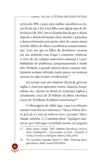 ISLAM: A ÚLTIMA RELIGIÃO DIVINA

     torno dos 90% e para uma mulher alcoólatra os ris-
     cos de ela dar a luz a um filho com algum tipo de de-
     ficiência é de 35%. Isto se dá pelo fato de que o álcool
     impede o desenvolvimento intra-uterino e prejudica
     o desenvolvimento pós-parto, além de causar atraso
     mental, déficit de altura e problemas comportamen-
     tais. Uma vez que os filhos de alcoólatras crescem
     em um ambiente com brigas e constante violência,
     o risco de um colapso emocional aumenta e a pro-
     babilidade de problemas comportamentais é muito
     alto. Portanto, a grande maioria dessa crianças infe-
     lizmente acabam obtendo muito pouco ou nenhum
     sucesso na vida escolar e profissional.75
          De acordo com um relatório oficial do governo
     inglês, o ônus por agressões, lesões, despesas hospi-
     talares, etc., devido ao álcool na economia inglesa é
     anualmente cerca de 20 bilhões de libras esterlinas
     (cerca de 30 bilhões de dólares americanos).76
          O Mensageiro de Allah (que a paz e as bênçãos
     estejam com ele) nos ordenou a: “Nunca bebam álco-
     ol, pois ele é a mãe de todos os erros e pecados.” (Ibn-i
     Majah, Ashriba, 1). E também disse: “Qualquer subs-
     tancia que embriague é proibida mesmo em pequena
     75.   Musa Tosun, Artigo: “Icki” (Bebidas alcoólicas), Diyanet
           Islâm Ansiklopedisi - Encyclopedia of Islam (Republic of
           Turkey, Presidency of Religous Affairs), XXI, p.463.
     76.   The Guardian, Saturday March 27 2004, “Sobering thou-
           ghts about a claim”, Sean COUGHAN.
88
 