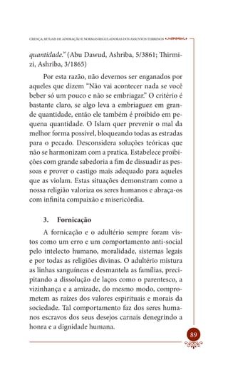 CRENÇA, RITUAIS DE ADORAÇÃO E NORMAS REGULADORAS DOS ASSUNTOS TERRENOS   ----

quantidade.” (Abu Dawud, Ashriba, 5/3861; Thirmi-
zi, Ashriba, 3/1865)
     Por esta razão, não devemos ser enganados por
aqueles que dizem “Não vai acontecer nada se você
beber só um pouco e não se embriagar.” O critério é
bastante claro, se algo leva a embriaguez em gran-
de quantidade, então ele também é proibido em pe-
quena quantidade. O Islam quer prevenir o mal da
melhor forma possível, bloqueando todas as estradas
para o pecado. Desconsidera soluções teóricas que
não se harmonizam com a pratica. Estabelece proibi-
ções com grande sabedoria a fim de dissuadir as pes-
soas e prover o castigo mais adequado para aqueles
que as violam. Estas situações demonstram como a
nossa religião valoriza os seres humanos e abraça-os
com infinita compaixão e misericórdia.

       3.     Fornicação
      A fornicação e o adultério sempre foram vis-
tos como um erro e um comportamento anti-social
pelo intelecto humano, moralidade, sistemas legais
e por todas as religiões divinas. O adultério mistura
as linhas sanguíneas e desmantela as famílias, preci-
pitando a dissolução de laços como o parentesco, a
vizinhança e a amizade, do mesmo modo, compro-
metem as raízes dos valores espirituais e morais da
sociedade. Tal comportamento faz dos seres huma-
nos escravos dos seus desejos carnais denegrindo a
honra e a dignidade humana.
                                                                         89
 