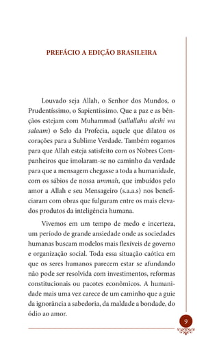 PREFÁCIO A EDIÇÃO BRASILEIRA




     Louvado seja Allah, o Senhor dos Mundos, o
Prudentíssimo, o Sapientíssimo. Que a paz e as bên-
çãos estejam com Muhammad (sallallahu aleihi wa
salaam) o Selo da Profecia, aquele que dilatou os
corações para a Sublime Verdade. Também rogamos
para que Allah esteja satisfeito com os Nobres Com-
panheiros que imolaram-se no caminho da verdade
para que a mensagem chegasse a toda a humanidade,
com os sábios de nossa ummah, que imbuídos pelo
amor a Allah e seu Mensageiro (s.a.a.s) nos benefi-
ciaram com obras que fulguram entre os mais eleva-
dos produtos da inteligência humana.
     Vivemos em um tempo de medo e incerteza,
um período de grande ansiedade onde as sociedades
humanas buscam modelos mais flexíveis de governo
e organização social. Toda essa situação caótica em
que os seres humanos parecem estar se afundando
não pode ser resolvida com investimentos, reformas
constitucionais ou pacotes econômicos. A humani-
dade mais uma vez carece de um caminho que a guie
da ignorância a sabedoria, da maldade a bondade, do
ódio ao amor.
                                                      9
 