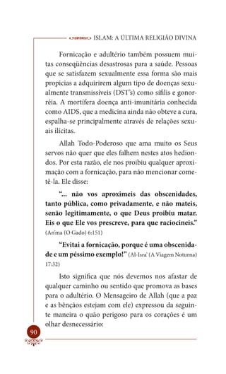 ISLAM: A ÚLTIMA RELIGIÃO DIVINA

           Fornicação e adultério também possuem mui-
     tas conseqüências desastrosas para a saúde. Pessoas
     que se satisfazem sexualmente essa forma são mais
     propicias a adquirirem algum tipo de doenças sexu-
     almente transmissíveis (DST’s) como sífilis e gonor-
     réia. A mortífera doença anti-imunitária conhecida
     como AIDS, que a medicina ainda não obteve a cura,
     espalha-se principalmente através de relações sexu-
     ais ilícitas.
           Allah Todo-Poderoso que ama muito os Seus
     servos não quer que eles falhem nestes atos hedion-
     dos. Por esta razão, ele nos proibiu qualquer aproxi-
     mação com a fornicação, para não mencionar come-
     tê-la. Ele disse:
          “... não vos aproximeis das obscenidades,
     tanto pública, como privadamente, e não mateis,
     senão legitimamente, o que Deus proibiu matar.
     Eis o que Ele vos prescreve, para que raciocineis.”
     (An’ma (O Gado) 6:151)

          “Evitai a fornicação, porque é uma obscenida-
     de e um péssimo exemplo!” (Al-Isra’ (A Viagem Noturna)
     17:32)

          Isto significa que nós devemos nos afastar de
     qualquer caminho ou sentido que promova as bases
     para o adultério. O Mensageiro de Allah (que a paz
     e as bênçãos estejam com ele) expressou da seguin-
     te maneira o quão perigoso para os corações é um
     olhar desnecessário:
90
 