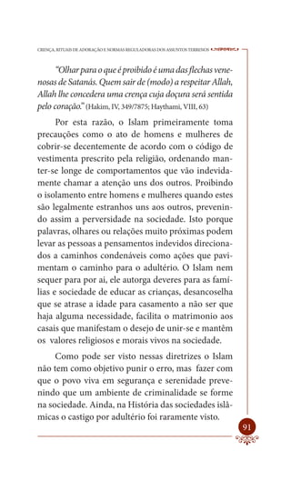 CRENÇA, RITUAIS DE ADORAÇÃO E NORMAS REGULADORAS DOS ASSUNTOS TERRENOS   ----

      “Olhar para o que é proibido é uma das flechas vene-
nosas de Satanás. Quem sair de (modo) a respeitar Allah,
Allah lhe concedera uma crença cuja doçura será sentida
pelo coração.” (Hakim, IV, 349/7875; Haythami, VIII, 63)
      Por esta razão, o Islam primeiramente toma
precauções como o ato de homens e mulheres de
cobrir-se decentemente de acordo com o código de
vestimenta prescrito pela religião, ordenando man-
ter-se longe de comportamentos que vão indevida-
mente chamar a atenção uns dos outros. Proibindo
o isolamento entre homens e mulheres quando estes
são legalmente estranhos uns aos outros, prevenin-
do assim a perversidade na sociedade. Isto porque
palavras, olhares ou relações muito próximas podem
levar as pessoas a pensamentos indevidos direciona-
dos a caminhos condenáveis como ações que pavi-
mentam o caminho para o adultério. O Islam nem
sequer para por ai, ele autorga deveres para as famí-
lias e sociedade de educar as crianças, desancoselha
que se atrase a idade para casamento a não ser que
haja alguma necessidade, facilita o matrimonio aos
casais que manifestam o desejo de unir-se e mantêm
os valores religiosos e morais vivos na sociedade.
     Como pode ser visto nessas diretrizes o Islam
não tem como objetivo punir o erro, mas fazer com
que o povo viva em segurança e serenidade preve-
nindo que um ambiente de criminalidade se forme
na sociedade. Ainda, na História das sociedades islâ-
micas o castigo por adultério foi raramente visto.
                                                                         91
 