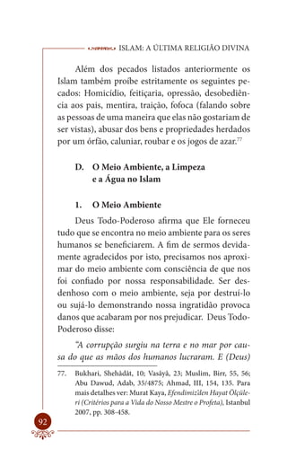 ISLAM: A ÚLTIMA RELIGIÃO DIVINA

          Além dos pecados listados anteriormente os
     Islam também proíbe estritamente os seguintes pe-
     cados: Homicídio, feitiçaria, opressão, desobediên-
     cia aos pais, mentira, traição, fofoca (falando sobre
     as pessoas de uma maneira que elas não gostariam de
     ser vistas), abusar dos bens e propriedades herdados
     por um órfão, caluniar, roubar e os jogos de azar.77

           D. O Meio Ambiente, a Limpeza
              e a Água no Islam

           1.    O Meio Ambiente
          Deus Todo-Poderoso afirma que Ele forneceu
     tudo que se encontra no meio ambiente para os seres
     humanos se beneficiarem. A fim de sermos devida-
     mente agradecidos por isto, precisamos nos aproxi-
     mar do meio ambiente com consciência de que nos
     foi confiado por nossa responsabilidade. Ser des-
     denhoso com o meio ambiente, seja por destruí-lo
     ou sujá-lo demonstrando nossa ingratidão provoca
     danos que acabaram por nos prejudicar. Deus Todo-
     Poderoso disse:
          “A corrupção surgiu na terra e no mar por cau-
     sa do que as mãos dos humanos lucraram. E (Deus)
     77.   Bukhari, Shehâdât, 10; Vasâyâ, 23; Muslim, Birr, 55, 56;
           Abu Dawud, Adab, 35/4875; Ahmad, III, 154, 135. Para
           mais detalhes ver: Murat Kaya, Efendimiz’den Hayat Ölçüle-
           ri (Critérios para a Vida do Nosso Mestre o Profeta), Istanbul
           2007, pp. 308-458.
92
 