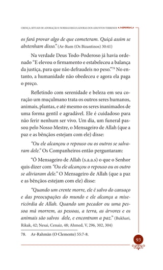 CRENÇA, RITUAIS DE ADORAÇÃO E NORMAS REGULADORAS DOS ASSUNTOS TERRENOS   ----

os fará provar algo de que cometeram. Quiçá assim se
abstenham disso.” (Ar-Rum (Os Bizantinos) 30:41)
     Na verdade Deus Todo-Poderoso já havia orde-
nado “E elevou o firmamento e estabeleceu a balança
da justiça, para que não defraudeis no peso.”78 No en-
tanto, a humanidade não obedeceu e agora ela paga
o preço.
     Refletindo com serenidade e beleza em seu co-
ração um muçulmano trata os outros seres humanos,
animais, plantas, e até mesmo os seres inanimados de
uma forma gentil e agradável. Ele é cuidadoso para
não ferir nenhum ser vivo. Um dia, um funeral pas-
sou pelo Nosso Mestre, o Mensageiro de Allah (que a
paz e as bênçãos estejam com ele) disse:
    “Ou ele alcançou o repouso ou os outros se salva-
ram dele.” Os Companheiros então perguntaram:
      “Ó Mensageiro de Allah (s.a.a.s) o que o Senhor
quis dizer com “Ou ele alcançou o repouso ou os outro
se aliviaram dele.” O Mensageiro de Allah (que a paz
e as bênçãos estejam com ele) disse:
     “Quando um crente morre, ele é salvo do cansaço
e das preocupações do mundo e ele alcança a mise-
ricórdia de Allah. Quando um pecador ou uma pes-
soa má morrem, as pessoas, a terra, as árvores e os
animais são salvos dele, e encontram a paz.” (Bukhari,
Rikak, 42; Nesai, Cenaiz, 48; Ahmed, V, 296, 302, 304)

78.    Ar-Rahmân (O Clemente) 55:7-8.
                                                                         93
 
