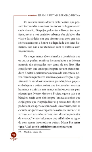 ISLAM: A ÚLTIMA RELIGIÃO DIVINA

          Os seres humanos devem evitar coisas que pos-
     sam incomodar os outros em todos os lugares e em
     cada situação. Despejar poluentes e lixo na terra, na
     água, no ar e nos cenários urbanos das cidades, das
     vilas e das aldeias em que vivemos são atos que não
     se encaixam com a honra e a dignidade dos seres hu-
     manos. Isso não é ser atencioso com os outros e com
     nós mesmos.
           Os muçulmanos são ensinados a considerar que
     os outros podem sentir-se incomodados e as belezas
     naturais são estragadas por causa de seu lixo. Eles
     consideram que um requisito para ser um crente ma-
     duro é evitar desarrumar as cascas de sementes e no-
     zes. Também juntarem seu lixo após a refeição, orga-
     nizando os resíduos tais como garrafas, latas, papeis,
     embalagens e outras coisas que incomodam os seres
     humanos e animais nas ruas, caminhos, e áreas para
     piquenique. Nosso Mestre o Profeta (que a paz e as
     bênçãos esteja com ele) sempre juntava as coisas que
     ele julgasse que iria prejudicar as pessoas, tais objetos
     poderiam ser apenas espinhos de um arbusto, mas se
     ele notasse que isso atrapalharia os transeuntes ele as
     retirava e o estabelecia como um dos componentes
     da crença,79 e nos informou que Allah não se agra-
     da com quem incomoda os outros. Muaz Bin Anas
     (que Allah esteja satisfeito com ele) narrou:
     79.   Muslim, Îmân, 58.
94
 