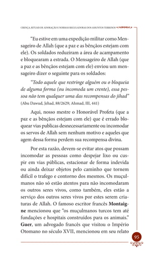 CRENÇA, RITUAIS DE ADORAÇÃO E NORMAS REGULADORAS DOS ASSUNTOS TERRENOS   ----

      “Eu estive em uma expedição militar como Men-
sageiro de Allah (que a paz e as bênçãos estejam com
ele). Os soldados reduziram a área de acampamento
e bloquearam a estrada. O Mensageiro de Allah (que
a paz e as bênçãos estejam com ele) enviou um men-
sageiro dizer o seguinte para os soldados:
     “Todo aquele que restringe alguém ou o bloqueia
de alguma forma (ou incomoda um crente), essa pes-
soa não tem qualquer uma das recompensas do jihad”
(Abu Dawud, Jehad, 88/2629; Ahmad, III, 441)

     Aqui, nosso mestre o Honorável Profeta (que a
paz e as bênçãos estejam com ele) que é errado blo-
quear vias publicas desnecessariamente ou incomodar
os servos de Allah sem nenhum motivo e aqueles que
agem dessa forma perdem sua recompensa divina.
     Por esta razão, devem-se evitar atos que possam
incomodar as pessoas como despejar lixo ou cus-
pir em vias públicas, estacionar de forma indevida
ou ainda deixar objetos pelo caminho que tornem
difícil o trafego e contorno dos mesmos. Os muçul-
manos não só estão atentos para não incomodaram
os outros seres vivos, como também, eles estão a
serviço dos outros seres vivos por estes serem cria-
turas de Allah. O famoso escritor francês Montaig-
ne mencionou que “os muçulmanos turcos tem até
fundações e hospitais construídos para os animais.”
Guer, um advogado francês que visitou o Império
Otomano no século XVII, mencionou em seu relato
                                                                         95
 