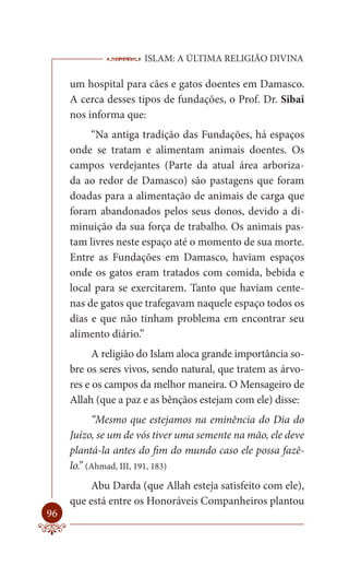 ISLAM: A ÚLTIMA RELIGIÃO DIVINA

     um hospital para cães e gatos doentes em Damasco.
     A cerca desses tipos de fundações, o Prof. Dr. Sibai
     nos informa que:
          “Na antiga tradição das Fundações, há espaços
     onde se tratam e alimentam animais doentes. Os
     campos verdejantes (Parte da atual área arboriza-
     da ao redor de Damasco) são pastagens que foram
     doadas para a alimentação de animais de carga que
     foram abandonados pelos seus donos, devido a di-
     minuição da sua força de trabalho. Os animais pas-
     tam livres neste espaço até o momento de sua morte.
     Entre as Fundações em Damasco, haviam espaços
     onde os gatos eram tratados com comida, bebida e
     local para se exercitarem. Tanto que haviam cente-
     nas de gatos que trafegavam naquele espaço todos os
     dias e que não tinham problema em encontrar seu
     alimento diário.”
           A religião do Islam aloca grande importância so-
     bre os seres vivos, sendo natural, que tratem as árvo-
     res e os campos da melhor maneira. O Mensageiro de
     Allah (que a paz e as bênçãos estejam com ele) disse:
           “Mesmo que estejamos na eminência do Dia do
     Juízo, se um de vós tiver uma semente na mão, ele deve
     plantá-la antes do fim do mundo caso ele possa fazê-
     lo.” (Ahmad, III, 191, 183)
         Abu Darda (que Allah esteja satisfeito com ele),
     que está entre os Honoráveis Companheiros plantou
96
 