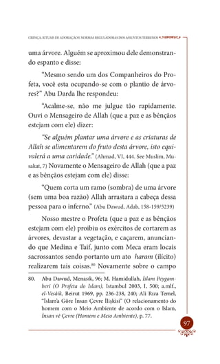 CRENÇA, RITUAIS DE ADORAÇÃO E NORMAS REGULADORAS DOS ASSUNTOS TERRENOS   ----

uma árvore. Alguém se aproximou dele demonstran-
do espanto e disse:
      “Mesmo sendo um dos Companheiros do Pro-
feta, você esta ocupando-se com o plantio de árvo-
res?” Abu Darda lhe respondeu:
     “Acalme-se, não me julgue tão rapidamente.
Ouvi o Mensageiro de Allah (que a paz e as bênçãos
estejam com ele) dizer:
      “Se alguém plantar uma árvore e as criaturas de
Allah se alimentarem do fruto desta árvore, isto equi-
valerá a uma caridade.” (Ahmad, VI, 444. See Muslim, Mu-
sakat, 7) Novamente o Mensageiro de Allah (que a paz
e as bênçãos estejam com ele) disse:
    “Quem corta um ramo (sombra) de uma árvore
(sem uma boa razão) Allah arrastara a cabeça dessa
pessoa para o inferno.” (Abu Dawud, Adab, 158-159/5239)
     Nosso mestre o Profeta (que a paz e as bênçãos
estejam com ele) proibiu os exércitos de cortarem as
árvores, devastar a vegetação, e caçarem, anuncian-
do que Medina e Taif, junto com Meca eram locais
sacrossantos sendo portanto um ato haram (ilícito)
realizarem tais coisas.80 Novamente sobre o campo
80.    Abu Dawud, Menasık, 96; M. Hamidullah, İslam Peygam-
       beri (O Profeta do Islam), Istambul 2003, I, 500; a.mlf.,
       el-Vesâik, Beirut 1969, pp. 236-238, 240; Ali Rıza Temel,
       “İslam’a Göre İnsan Çevre İlişkisi” (O relacionamento do
       homem com o Meio Ambiente de acordo com o Islam,
       İnsan vê Çevre (Homem e Meio Ambiente), p. 77.
                                                                         97
 