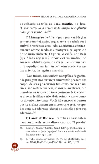 ISLAM: A ÚLTIMA RELIGIÃO DIVINA

     de colheitas da tribo de Banu Haritha, ele disse:
     “Quem cortar uma árvore neste campo deve plantar
     outra para substituí-la.”81
          O Mensageiro de Allah (que a paz e as bênçãos
     estejam com ele), assim, ergueu uma sociedade que é
     amável e respeitosa com todas as criaturas, constan-
     temente aconselhando-as a proteger a paisagem e o
     nosso meio ambiente. O primeiro califa, Abu Bakr
     (que Allah esteja satisfeito com ele) em um discurso
     aos seus soldados quando estes se preparavam para
     uma expedição militar também comprovou a asser-
     tiva anterior, da seguinte maneira:
          “Não traiam, não roubem os espólios de guerra,
     não persigam, não torturem removendo pedaços dos
     corpos de seus prisioneiros tais como orelhas e na-
     rizes; não matem crianças, idosos ou mulheres; não
     derrubem as árvores e não as queimem. Não cortem
     as árvores frutíferas, não abata ovinos, vacas e came-
     los que não irão comer! Vocês irão encontrar pessoas
     que se enclausuraram em mosteiros e estão ocupa-
     dos com sua adoração: deixai-os sozinhos com sua
     adoração...”82
         O Conde de Bonneval percebeu esta sensibili-
     dade nos muçulmanos e disse espantado: “É possível
     81.   Belazuri, Fütûhu’l-büldân, Beirut 1987, p. 17; İbrahim Ca-
           nan, İslam ve Çevre Sağlığı (O Islam e a saúde ambiental),
           İstambul 1987, pp. 59-60.
     82.   Beyhaki, es-Sünenü’l-kübrâ, IX, 85; Ali el-Müttakî, Kenz,
           no: 30268; İbnü’l-Esîr, el-Kâmil, Beirut 1987, II, 200.
98
 