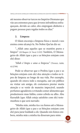 CRENÇA, RITUAIS DE ADORAÇÃO E NORMAS REGULADORAS DOS ASSUNTOS TERRENOS   ----

até mesmo observar turcos no Império Otomano que
vão aos extremos para que árvores infrutíferas enfra-
queçam, devido ao calor, eles empregam dinheiro e
pagam pessoas para regalas todos os dias.”

       2.     Limpeza
     O Islam encoraja a limpeza física e moral e nos
ensina como alcançá-la. No Nobre Qur’an diz-se:
     “...Allah ama aqueles que se mantêm puros e
limpos” (Al-Baqara (A Vaca) 2:222) Também, O Mensa-
geiro de Allah (que a paz e as bênçãos estejam com
ele) disse:
       “Allah é limpo e ama a limpeza.” (Tirmizi, Adab,
41/2799)

    Pode-se observar que o Profeta (que a paz e as
bênçãos estejam com ele) deu atenção a todos os ti-
pos de limpeza ao longo de sua vida. Por exemplo,
quando ele estava indo a mesquita, sair em público
ou visitar um amigo, ele costumava prestar muita
atenção e se vestir de maneira impecável, usando
perfumes agradáveis e evitando comer alimentos que
produzissem mau-hálito, como cebola ou alho. Abu
Kursafah (que Allah esteja satisfeito com ele) teste-
munhou o que será narrado:
     “Minha mãe, minha tia e eu fomos até o Mensa-
geiro de Allah (que a paz e as bênçãos estejam com
ele) para jurar lealdade a ele. Quando nós fomos em-
bora, minha mãe a minha tia disseram para mim:
                                                                         99
 