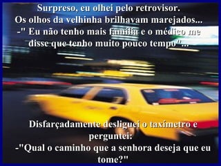 Surpreso, eu olhei pelo retrovisor.
Os olhos da velhinha brilhavam marejados...
-" Eu não tenho mais família e o médico me
   disse que tenho muito pouco tempo"...




   Disfarçadamente desliguei o taxímetro e
                perguntei:
-"Qual o caminho que a senhora deseja que eu
                  tome?"
 