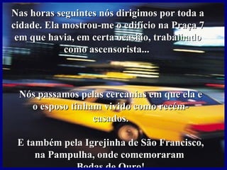 Nas horas seguintes nós dirigimos por toda a
cidade. Ela mostrou-me o edifício na Praça 7
 em que havia, em certa ocasião, trabalhado
            como ascensorista...



 Nós passamos pelas cercanias em que ela e
   o esposo tinham vivido como recém-
                 casados.

 E também pela Igrejinha de São Francisco,
     na Pampulha, onde comemoraram
             Bodas de Ouro!
 