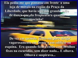 Ela pediu-me que passasse em frente a uma
   loja de móveis na região da Praça da
Liberdade, que havia sido um grande salão
   de dança que ela freqüentara quando
                mocinha!




    De vez em quando, pedia-me para dirigir
    vagarosamente em frente a um edifício ou
esquina. Era quando ficava então com os olhos
 fixos na escuridão, sem dizer nada... E olhava.
              Olhava e suspirava...
 