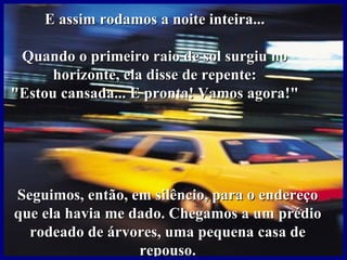E assim rodamos a noite inteira...

 Quando o primeiro raio de sol surgiu no
      horizonte, ela disse de repente:
"Estou cansada... E pronta! Vamos agora!"




Seguimos, então, em silêncio, para o endereço
que ela havia me dado. Chegamos a um prédio
  rodeado de árvores, uma pequena casa de
                  repouso.
 