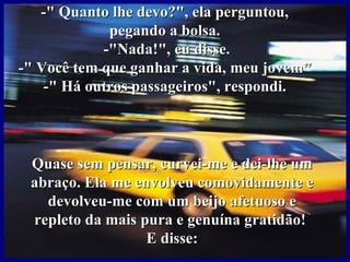 -" Quanto lhe devo?", ela perguntou,
             pegando a bolsa.
            -"Nada!", eu disse.
-" Você tem que ganhar a vida, meu jovem”
    -" Há outros passageiros", respondi.



 Quase sem pensar, curvei-me e dei-lhe um
 abraço. Ela me envolveu comovidamente e
   devolveu-me com um beijo afetuoso e
 repleto da mais pura e genuína gratidão!
                  E disse:
 