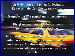 Atrás de mim uma porta foi fechada.
     Era o som do término de uma vida...

  Naquele dia não peguei mais passageiros.

      Dirigi sem rumo, perdido nos meus
        pensamentos. Mal podia falar.

Dois dias depois, tomei coragem e voltei no
 asilo para ver como estava a minha mais
 nova amiga. Me disseram, então, que na
noite anterior adormecera para sempre, em
                paz e feliz...
 